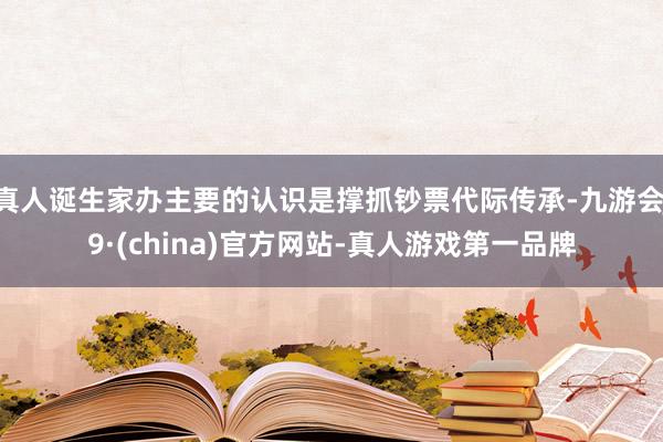 真人诞生家办主要的认识是撑抓钞票代际传承-九游会J9·(china)官方网站-真人游戏第一品牌