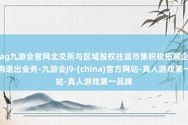 ag九游会官网北交所与区域股权往返市集积极拓展企业并购退出业务-九游会J9·(china)官方网站-真人游戏第一品牌