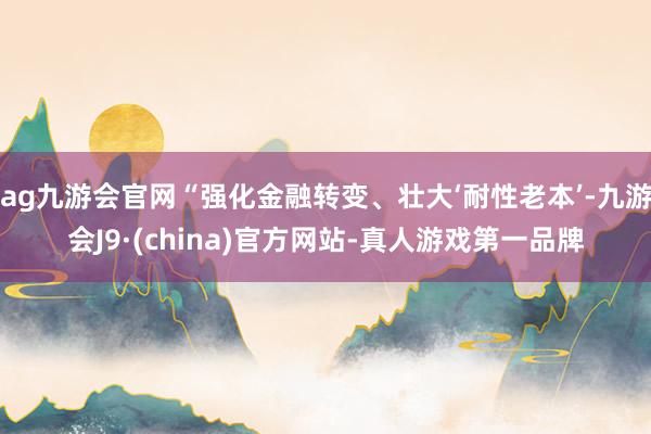 ag九游会官网“强化金融转变、壮大‘耐性老本’-九游会J9·(china)官方网站-真人游戏第一品牌