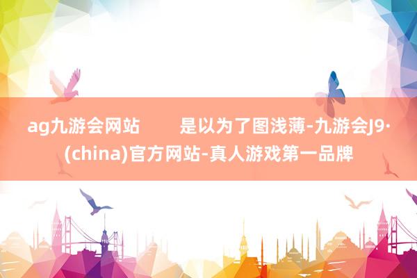 ag九游会网站        是以为了图浅薄-九游会J9·(china)官方网站-真人游戏第一品牌