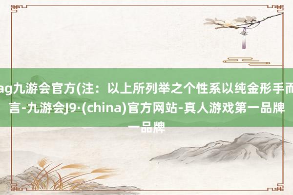 ag九游会官方(注：以上所列举之个性系以纯金形手而言-九游会J9·(china)官方网站-真人游戏第一品牌