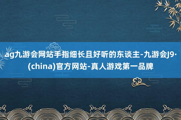 ag九游会网站手指细长且好听的东谈主-九游会J9·(china)官方网站-真人游戏第一品牌