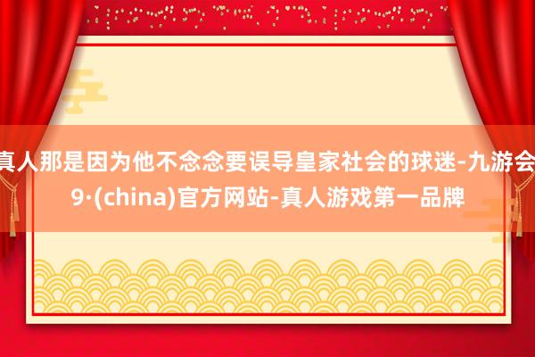 真人那是因为他不念念要误导皇家社会的球迷-九游会J9·(china)官方网站-真人游戏第一品牌