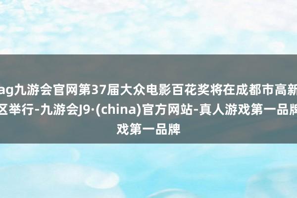 ag九游会官网第37届大众电影百花奖将在成都市高新区举行-九游会J9·(china)官方网站-真人游戏第一品牌