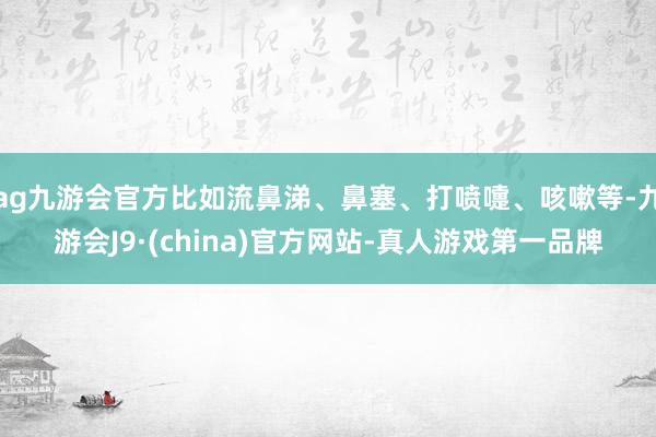 ag九游会官方比如流鼻涕、鼻塞、打喷嚏、咳嗽等-九游会J9·(china)官方网站-真人游戏第一品牌