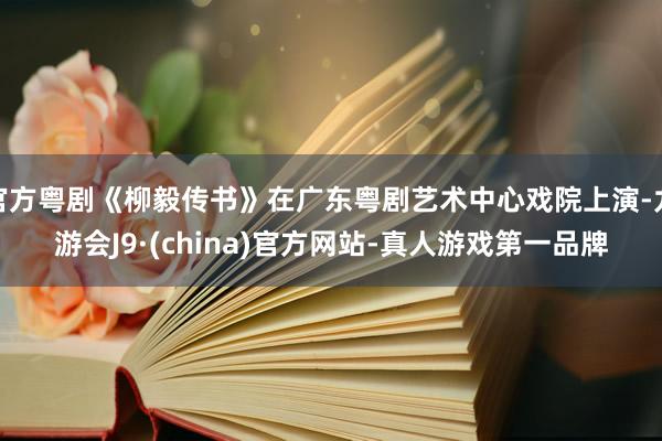 官方粤剧《柳毅传书》在广东粤剧艺术中心戏院上演-九游会J9·(china)官方网站-真人游戏第一品牌