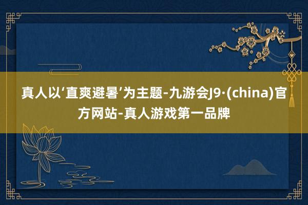 真人以‘直爽避暑’为主题-九游会J9·(china)官方网站-真人游戏第一品牌