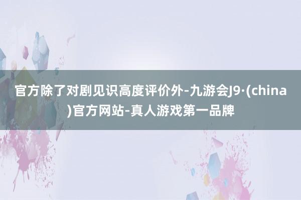 官方除了对剧见识高度评价外-九游会J9·(china)官方网站-真人游戏第一品牌