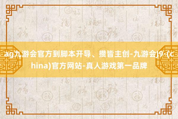 ag九游会官方到脚本开导、攒皆主创-九游会J9·(china)官方网站-真人游戏第一品牌