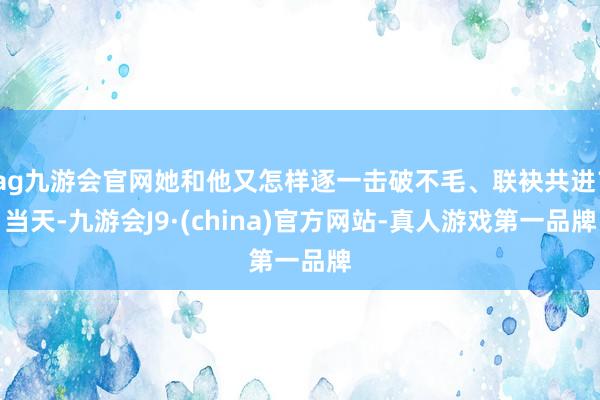 ag九游会官网她和他又怎样逐一击破不毛、联袂共进？当天-九游会J9·(china)官方网站-真人游戏第一品牌