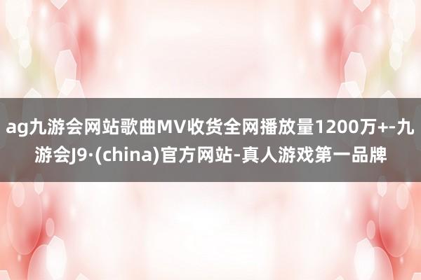 ag九游会网站歌曲MV收货全网播放量1200万+-九游会J9·(china)官方网站-真人游戏第一品牌