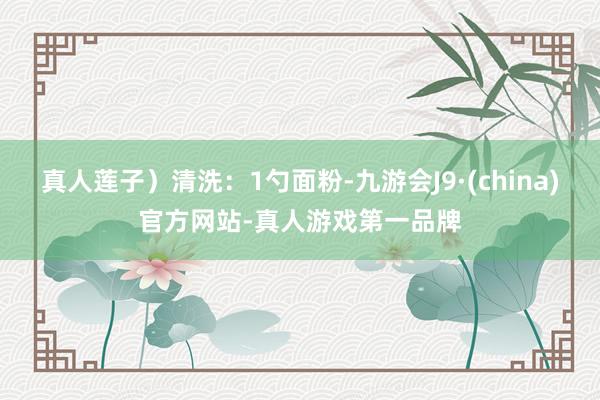 真人莲子）清洗：1勺面粉-九游会J9·(china)官方网站-真人游戏第一品牌