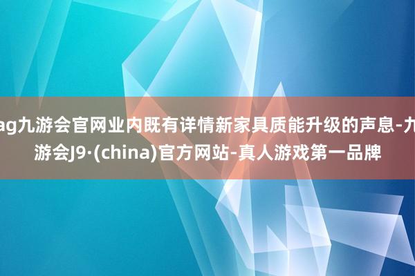 ag九游会官网业内既有详情新家具质能升级的声息-九游会J9·(china)官方网站-真人游戏第一品牌