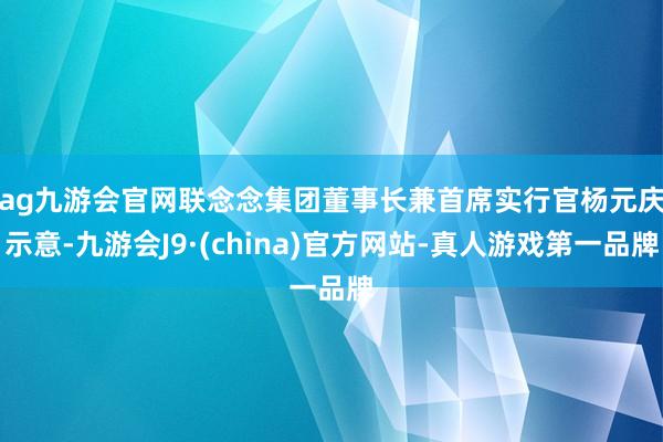 ag九游会官网　　联念念集团董事长兼首席实行官杨元庆示意-九游会J9·(china)官方网站-真人游戏第一品牌