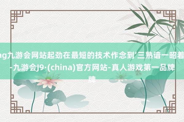 ag九游会网站起劲在最短的技术作念到‘三熟谙一昭着’-九游会J9·(china)官方网站-真人游戏第一品牌