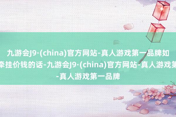 九游会J9·(china)官方网站-真人游戏第一品牌如确实的牵挂价钱的话-九游会J9·(china)官方网站-真人游戏第一品牌