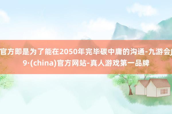 官方即是为了能在2050年完毕碳中庸的沟通-九游会J9·(china)官方网站-真人游戏第一品牌