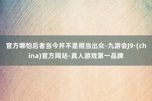 官方哪怕后者当今并不是相当出众-九游会J9·(china)官方网站-真人游戏第一品牌