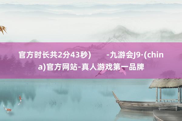 官方时长共2分43秒)       -九游会J9·(china)官方网站-真人游戏第一品牌