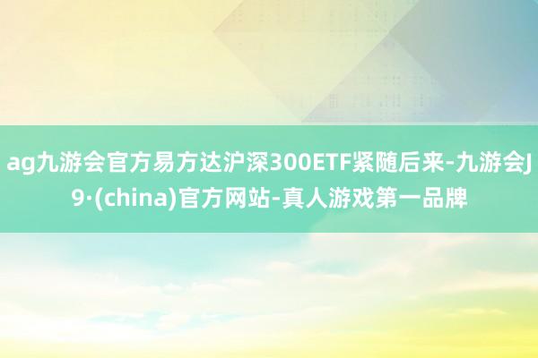 ag九游会官方易方达沪深300ETF紧随后来-九游会J9·(china)官方网站-真人游戏第一品牌