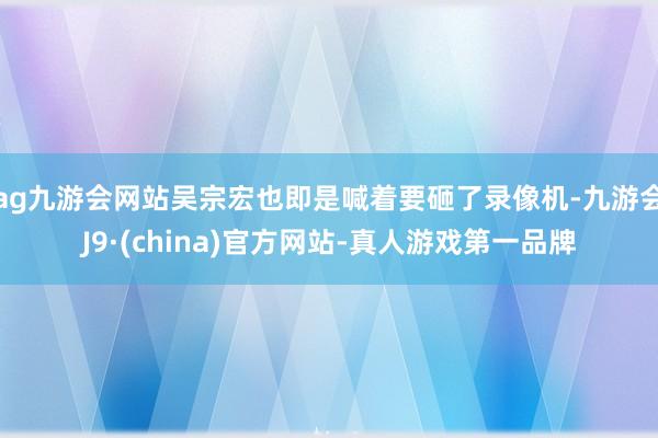 ag九游会网站吴宗宏也即是喊着要砸了录像机-九游会J9·(china)官方网站-真人游戏第一品牌