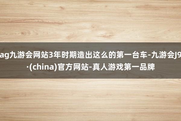 ag九游会网站3年时期造出这么的第一台车-九游会J9·(china)官方网站-真人游戏第一品牌