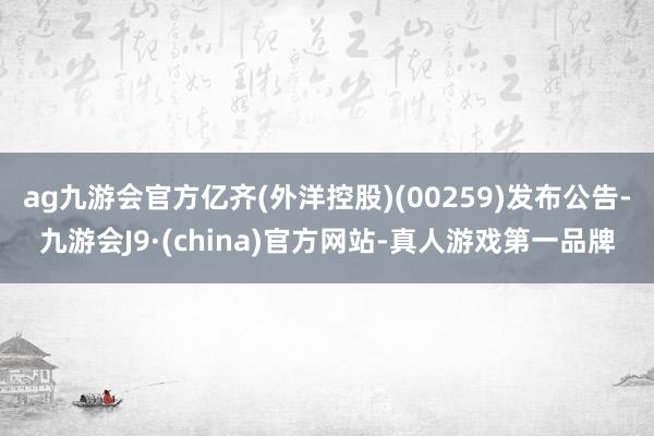 ag九游会官方亿齐(外洋控股)(00259)发布公告-九游会J9·(china)官方网站-真人游戏第一品牌