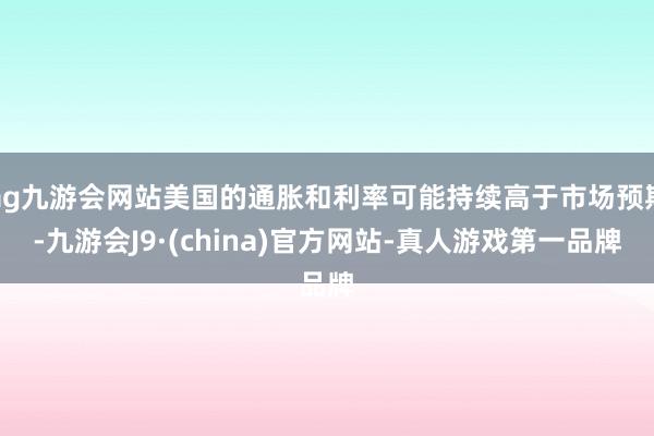 ag九游会网站美国的通胀和利率可能持续高于市场预期-九游会J9·(china)官方网站-真人游戏第一品牌