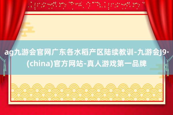 ag九游会官网广东各水稻产区陆续教训-九游会J9·(china)官方网站-真人游戏第一品牌