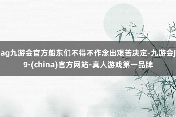 ag九游会官方船东们不得不作念出艰苦决定-九游会J9·(china)官方网站-真人游戏第一品牌