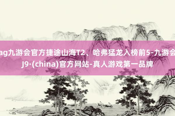 ag九游会官方捷途山海T2、哈弗猛龙入榜前5-九游会J9·(china)官方网站-真人游戏第一品牌