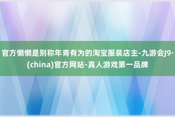 官方懒懒是别称年青有为的淘宝服装店主-九游会J9·(china)官方网站-真人游戏第一品牌