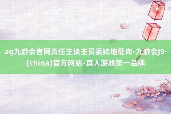 ag九游会官网责任主谈主员委婉地征询-九游会J9·(china)官方网站-真人游戏第一品牌