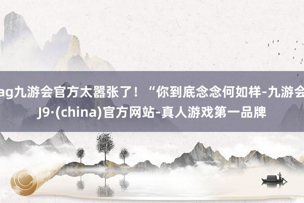 ag九游会官方太嚣张了！“你到底念念何如样-九游会J9·(china)官方网站-真人游戏第一品牌