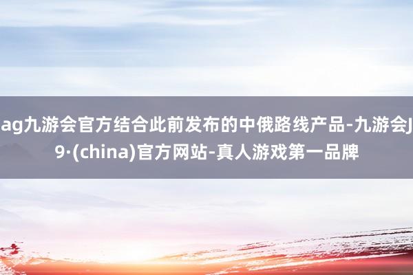 ag九游会官方结合此前发布的中俄路线产品-九游会J9·(china)官方网站-真人游戏第一品牌