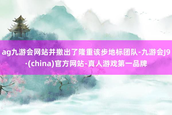 ag九游会网站并撤出了隆重该步地标团队-九游会J9·(china)官方网站-真人游戏第一品牌