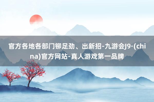 官方各地各部门铆足劲、出新招-九游会J9·(china)官方网站-真人游戏第一品牌