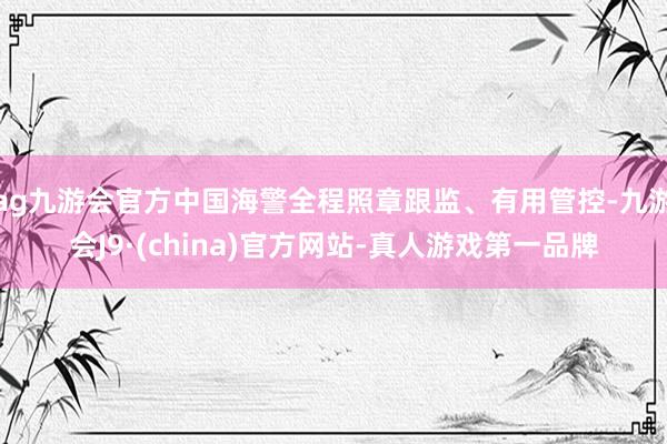 ag九游会官方中国海警全程照章跟监、有用管控-九游会J9·(china)官方网站-真人游戏第一品牌