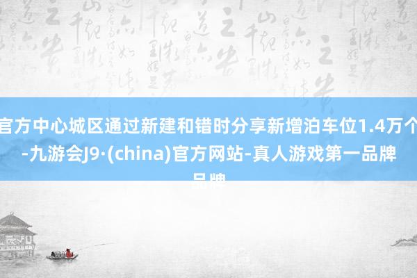 官方中心城区通过新建和错时分享新增泊车位1.4万个-九游会J9·(china)官方网站-真人游戏第一品牌