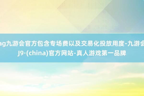 ag九游会官方包含专场费以及交易化投放用度-九游会J9·(china)官方网站-真人游戏第一品牌