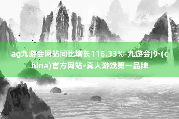 ag九游会网站同比增长118.33%-九游会J9·(china)官方网站-真人游戏第一品牌