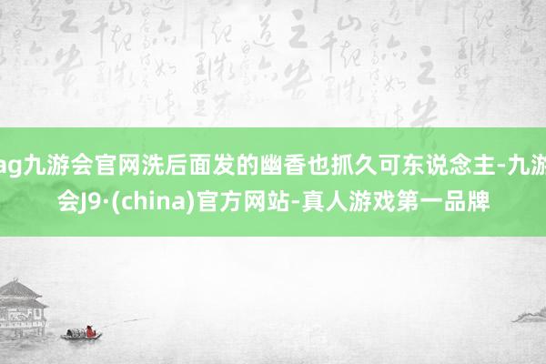 ag九游会官网洗后面发的幽香也抓久可东说念主-九游会J9·(china)官方网站-真人游戏第一品牌