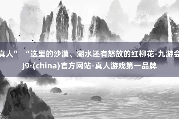 真人”  “这里的沙漠、湖水还有怒放的红柳花-九游会J9·(china)官方网站-真人游戏第一品牌