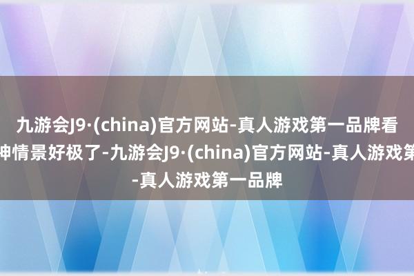 九游会J9·(china)官方网站-真人游戏第一品牌看上去精神情景好极了-九游会J9·(china)官方网站-真人游戏第一品牌