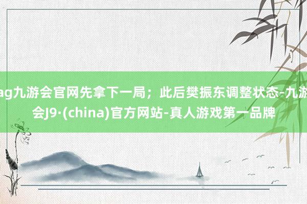 ag九游会官网先拿下一局；此后樊振东调整状态-九游会J9·(china)官方网站-真人游戏第一品牌