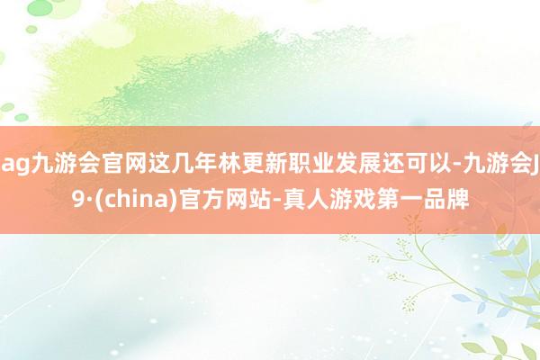 ag九游会官网这几年林更新职业发展还可以-九游会J9·(china)官方网站-真人游戏第一品牌