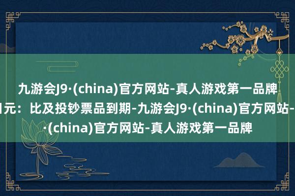 九游会J9·(china)官方网站-真人游戏第一品牌4. 到期后兑换回日元：比及投钞票品到期-九游会J9·(china)官方网站-真人游戏第一品牌