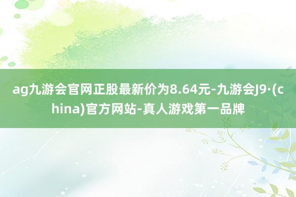 ag九游会官网正股最新价为8.64元-九游会J9·(china)官方网站-真人游戏第一品牌