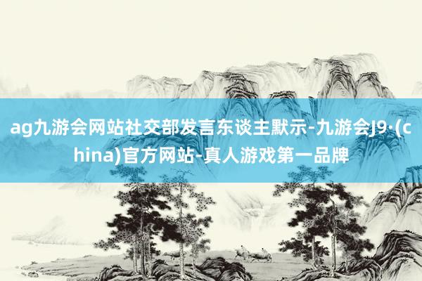 ag九游会网站社交部发言东谈主默示-九游会J9·(china)官方网站-真人游戏第一品牌