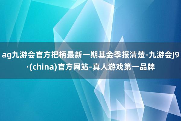 ag九游会官方把柄最新一期基金季报清楚-九游会J9·(china)官方网站-真人游戏第一品牌